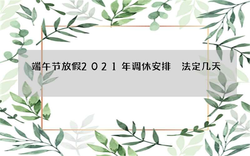 端午节放假2021年调休安排 法定几天
